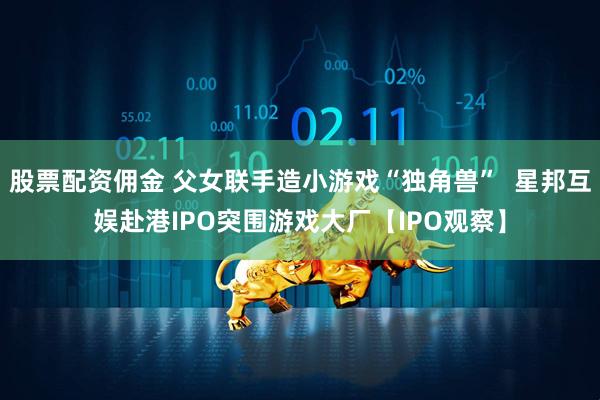股票配资佣金 父女联手造小游戏“独角兽”  星邦互娱赴港IPO突围游戏大厂【IPO观察】