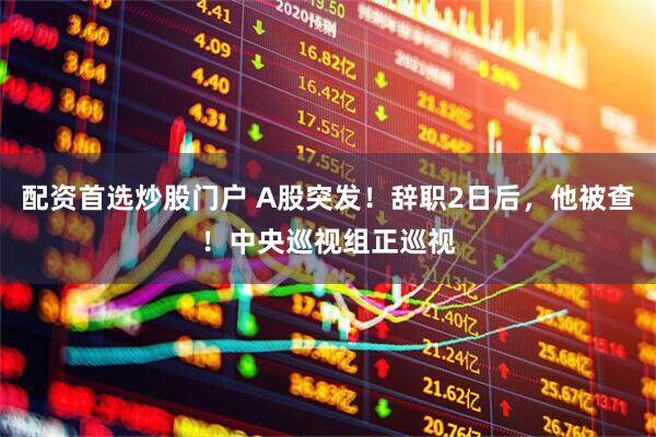 配资首选炒股门户 A股突发！辞职2日后，他被查！中央巡视组正巡视