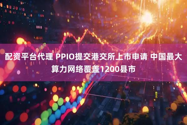 配资平台代理 PPIO提交港交所上市申请 中国最大算力网络覆盖1200县市