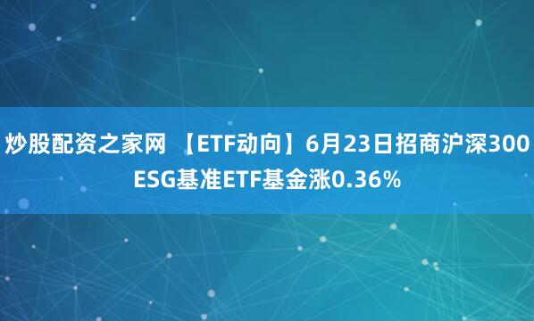 炒股配资之家网 【ETF动向】6月23日招商沪深300ESG基准ETF基金涨0.36%