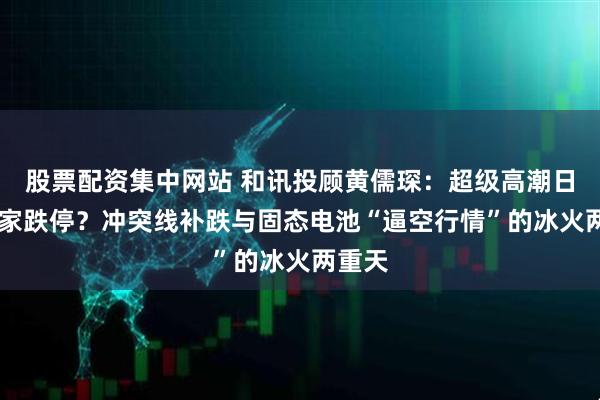 股票配资集中网站 和讯投顾黄儒琛：超级高潮日现18家跌停？冲突线补跌与固态电池“逼空行情”的冰火两重天