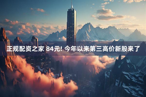 正规配资之家 84元! 今年以来第三高价新股来了