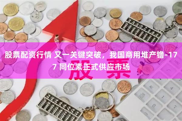 股票配资行情 又一关键突破，我国商用堆产镥-177 同位素正式供应市场