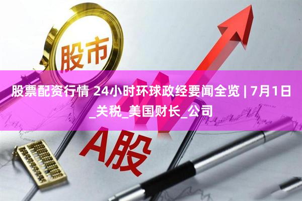 股票配资行情 24小时环球政经要闻全览 | 7月1日_关税_美国财长_公司