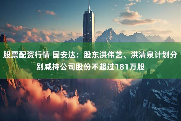 股票配资行情 国安达：股东洪伟艺、洪清泉计划分别减持公司股份不超过181万股