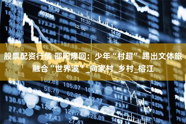 股票配资行情 邵阳隆回：少年“村超” 踢出文体旅融合“世界波”_向家村_乡村_榕江