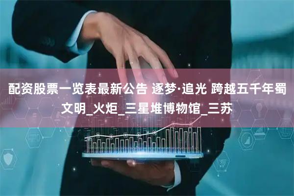 配资股票一览表最新公告 逐梦·追光 跨越五千年蜀文明_火炬_三星堆博物馆_三苏