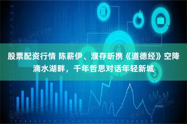 股票配资行情 陈薪伊、濮存昕携《道德经》空降滴水湖畔，千年哲思对话年轻新城