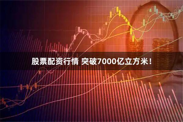 股票配资行情 突破7000亿立方米！