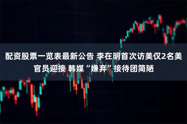 配资股票一览表最新公告 李在明首次访美仅2名美官员迎接 韩媒“嫌弃”接待团简陋