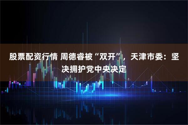 股票配资行情 周德睿被“双开”，天津市委：坚决拥护党中央决定