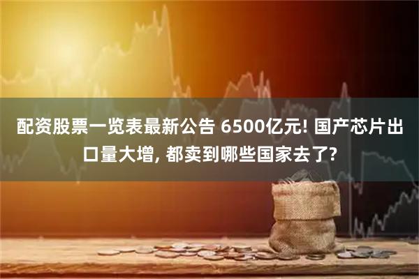 配资股票一览表最新公告 6500亿元! 国产芯片出口量大增, 都卖到哪些国家去了?