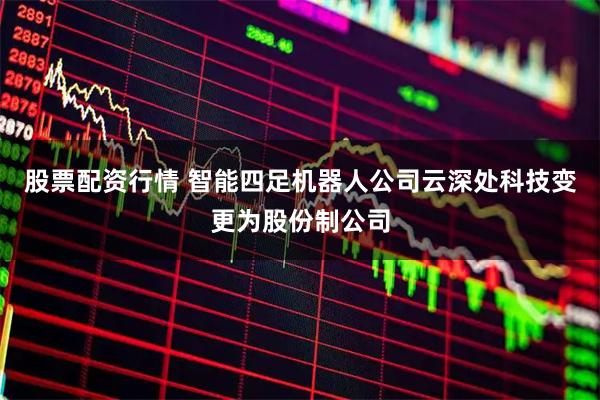 股票配资行情 智能四足机器人公司云深处科技变更为股份制公司
