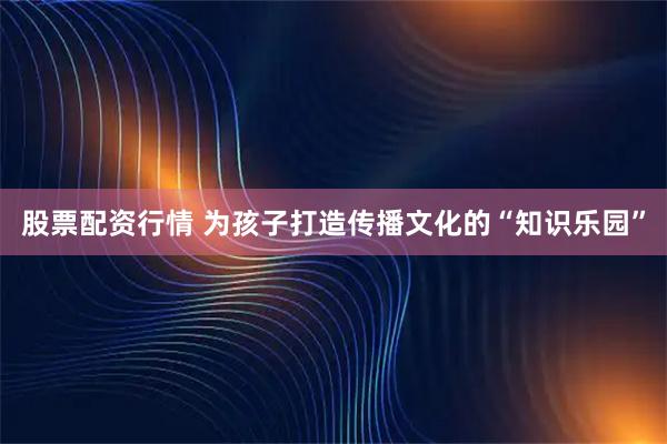 股票配资行情 为孩子打造传播文化的“知识乐园”