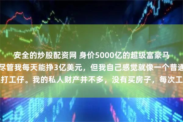 安全的炒股配资网 身价5000亿的超级富豪马斯克，再次语出惊人：尽管我每天能挣3亿美元，但我自己感觉就像一个普通打工仔。我的私人财产并不多，没有买房子，每次工作时都会轮流住在朋友家里